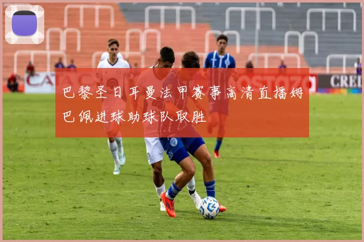 巴黎圣日耳曼法甲赛事高清直播姆巴佩进球助球队取胜