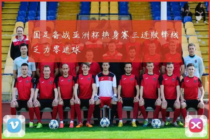 国足备战亚洲杯热身赛三连败锋线乏力零进球