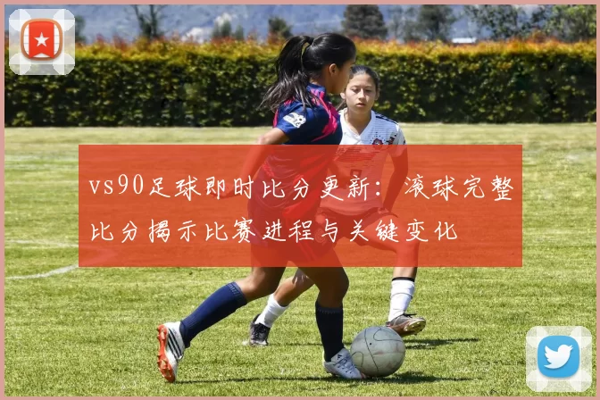 vs90足球即时比分更新：滚球完整比分揭示比赛进程与关键变化
