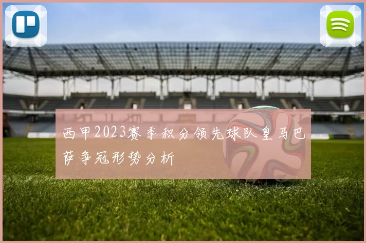西甲2023赛季积分领先球队皇马巴萨争冠形势分析