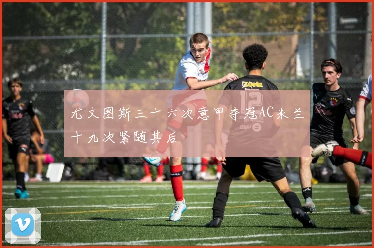 尤文图斯三十六次意甲夺冠AC米兰十九次紧随其后