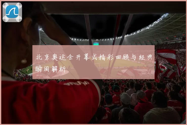 北京奥运会开幕式精彩回顾与经典瞬间解析