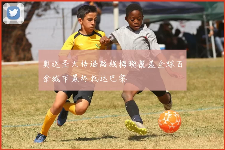 奥运圣火传递路线揭晓覆盖全球百余城市最终抵达巴黎