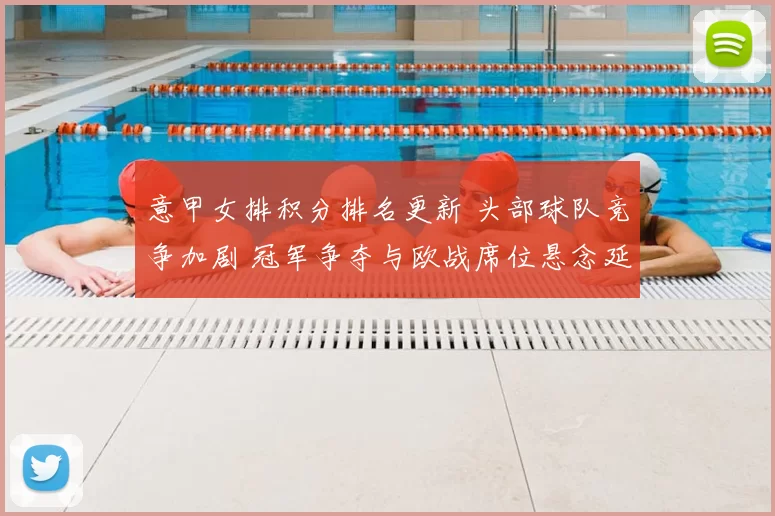 意甲女排积分排名更新 头部球队竞争加剧 冠军争夺与欧战席位悬念延续