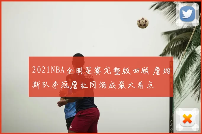2021NBA全明星赛完整版回顾 詹姆斯队夺冠詹杜同场成最大看点