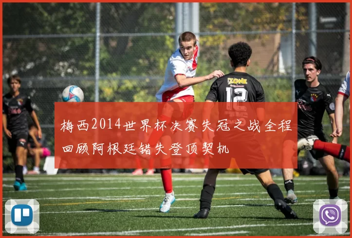 梅西2014世界杯决赛失冠之战全程回顾阿根廷错失登顶契机