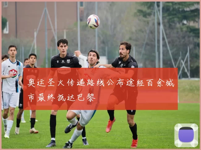 奥运圣火传递路线公布途经百余城市最终抵达巴黎