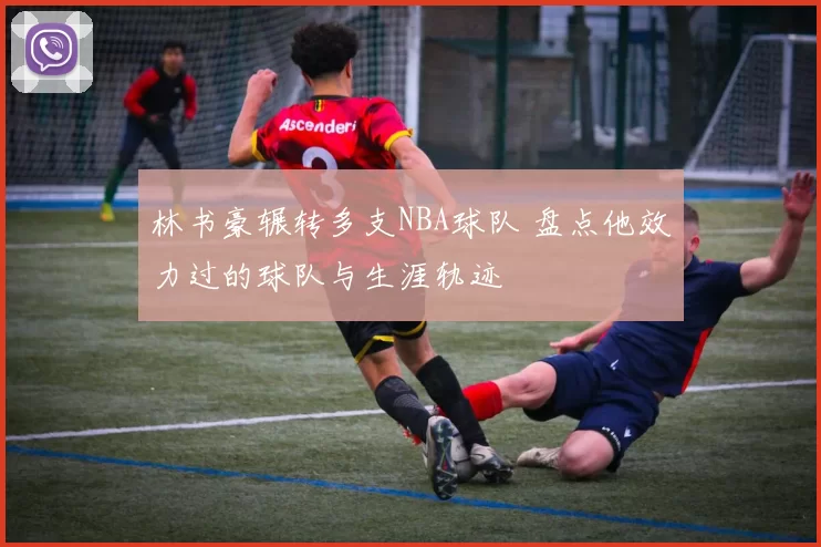 林书豪辗转多支NBA球队 盘点他效力过的球队与生涯轨迹