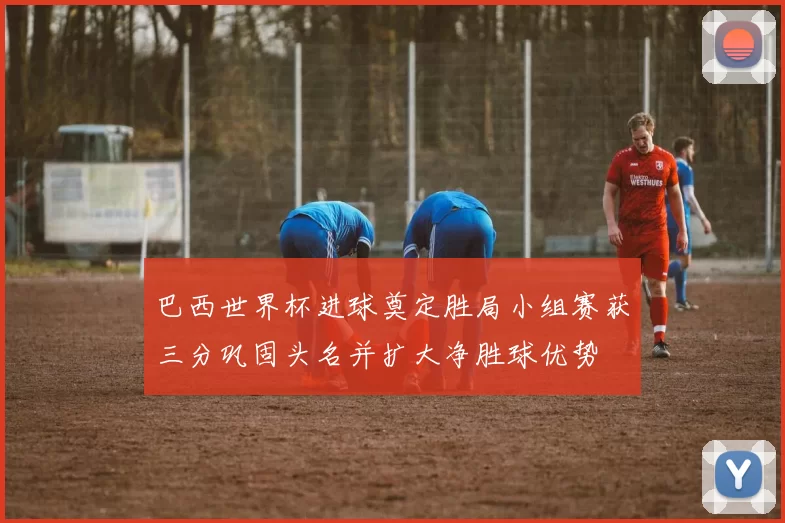 巴西世界杯进球奠定胜局小组赛获三分巩固头名并扩大净胜球优势