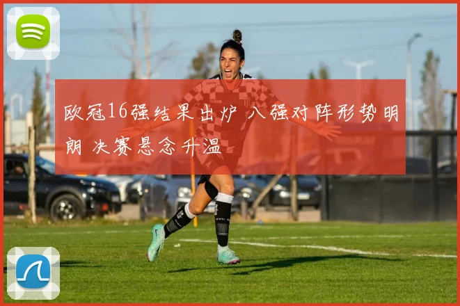 欧冠16强结果出炉 八强对阵形势明朗 决赛悬念升温