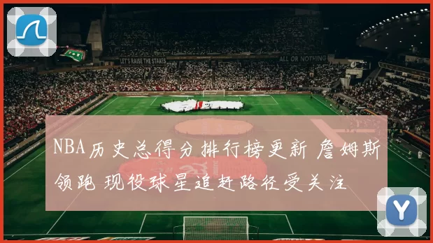 NBA历史总得分排行榜更新 詹姆斯领跑 现役球星追赶路径受关注