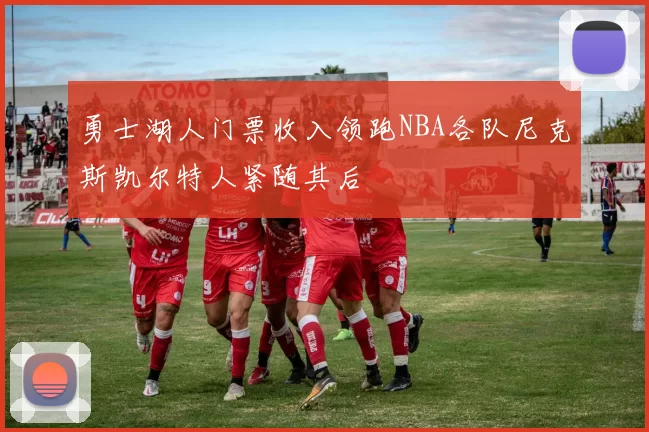 勇士湖人门票收入领跑NBA各队尼克斯凯尔特人紧随其后