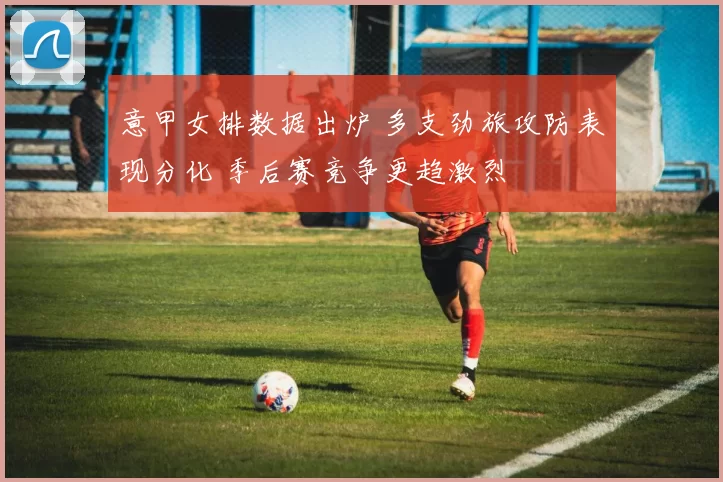 意甲女排数据出炉 多支劲旅攻防表现分化 季后赛竞争更趋激烈