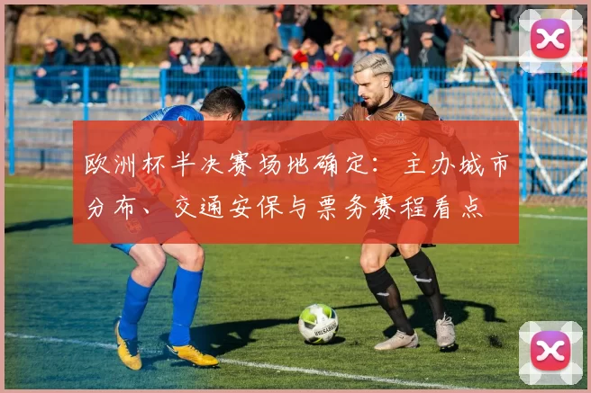 欧洲杯半决赛场地确定：主办城市分布、交通安保与票务赛程看点